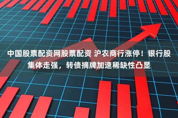 中国股票配资网股票配资 沪农商行涨停！银行股集体走强，转债摘牌加速稀缺性凸显