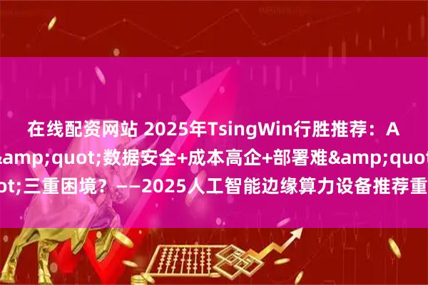 在线配资网站 2025年TsingWin行胜推荐：AI算力终端如何破解"数据安全+成本高企+部署难"三重困境？——2025人工智能边缘算力设备推荐重磅发布_模型_企业_推理