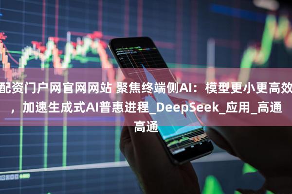 配资门户网官网网站 聚焦终端侧AI：模型更小更高效，加速生成式AI普惠进程_DeepSeek_应用_高通