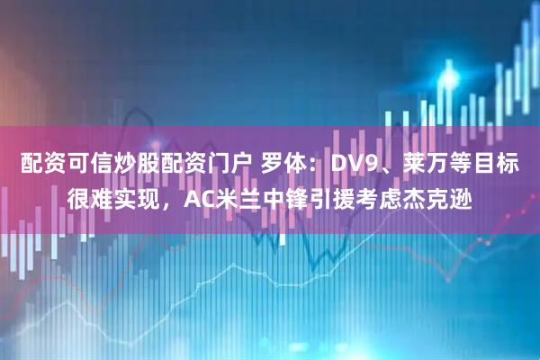 配资可信炒股配资门户 罗体：DV9、莱万等目标很难实现，AC米兰中锋引援考虑杰克逊