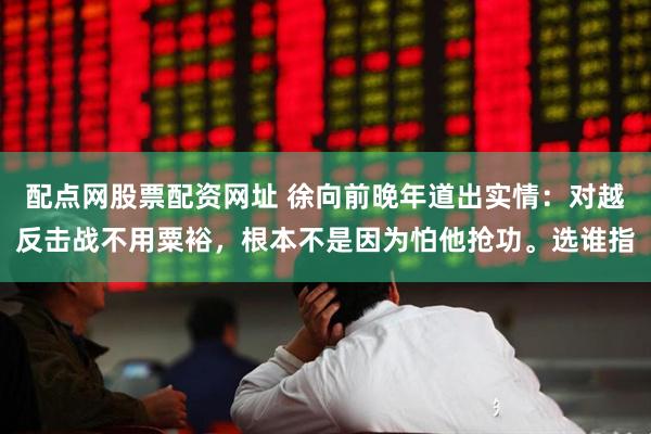 配点网股票配资网址 徐向前晚年道出实情：对越反击战不用粟裕，根本不是因为怕他抢功。选谁指