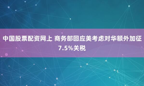 中国股票配资网上 商务部回应美考虑对华额外加征7.5%关税